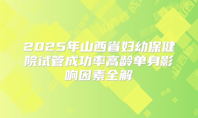 2025年山西省妇幼保健院试管成功率高龄单身影响因素全解