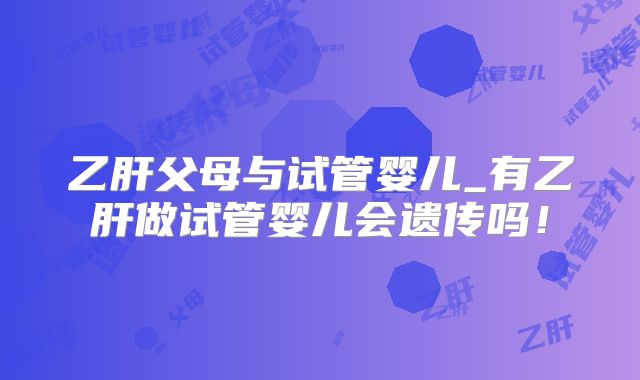 乙肝父母与试管婴儿_有乙肝做试管婴儿会遗传吗！