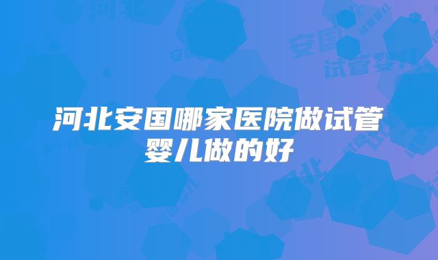 河北安国哪家医院做试管婴儿做的好