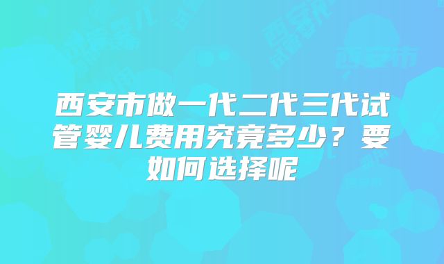 西安市做一代二代三代试管婴儿费用究竟多少？要如何选择呢