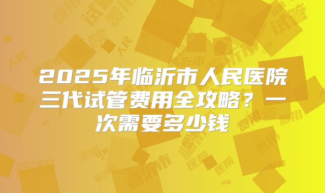 2025年临沂市人民医院三代试管费用全攻略?一次需要多少钱