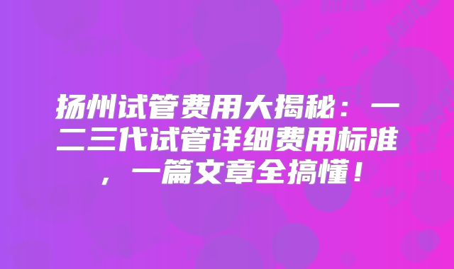 扬州试管费用大揭秘：一二三代试管详细费用标准，一篇文章全搞懂！