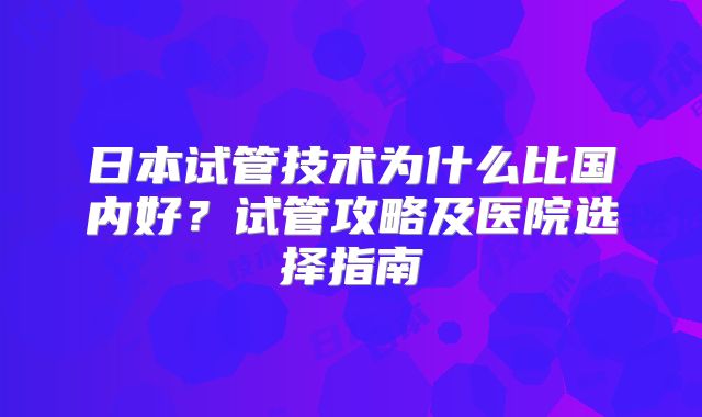 日本试管技术为什么比国内好?试管攻略及医院选择指南