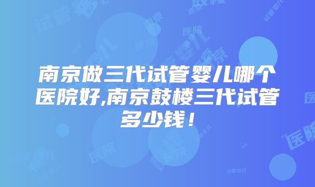 南京做三代试管婴儿哪个医院好,南京鼓楼三代试管多少钱！
