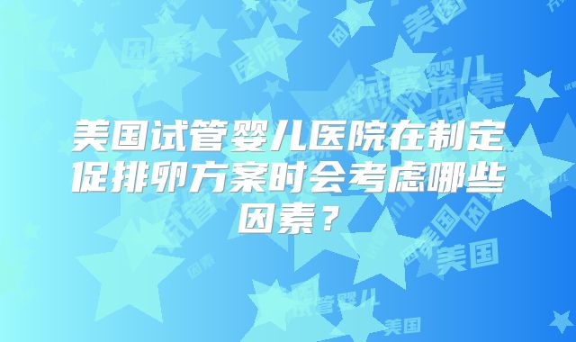 美国试管婴儿医院在制定促排卵方案时会考虑哪些因素？