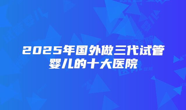 2025年国外做三代试管婴儿的十大医院