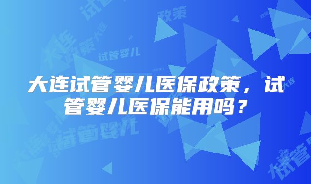大连试管婴儿医保政策,试管婴儿医保能用吗?