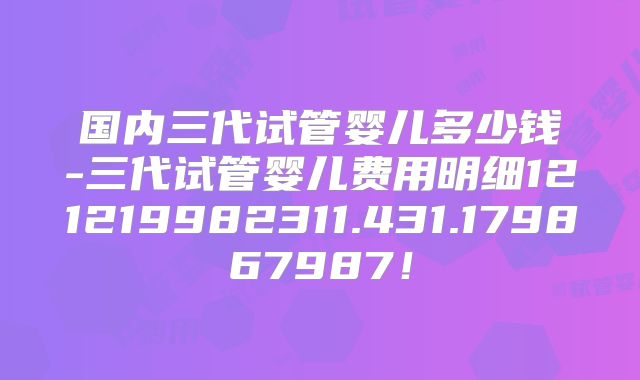 国内三代试管婴儿多少钱-三代试管婴儿费用明细121219982311.431.179867987！