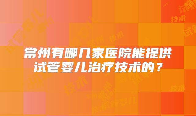常州有哪几家医院能提供试管婴儿治疗技术的？