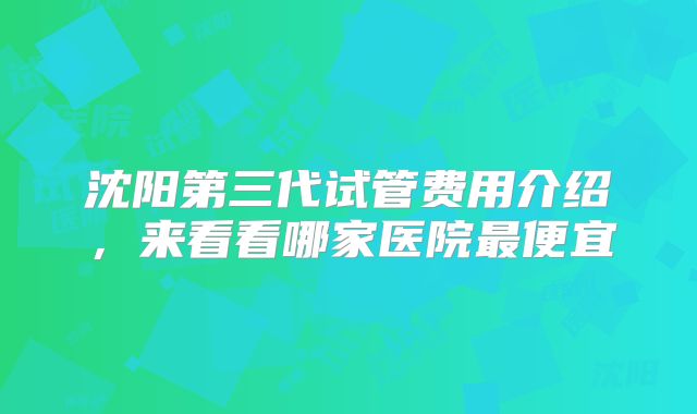 沈阳第三代试管费用介绍，来看看哪家医院最便宜