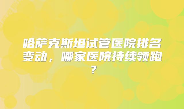 哈萨克斯坦试管医院排名变动，哪家医院持续领跑？