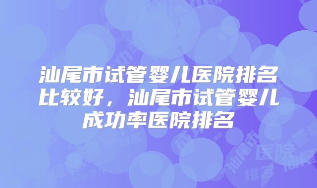 汕尾市试管婴儿医院排名比较好，汕尾市试管婴儿成功率医院排名