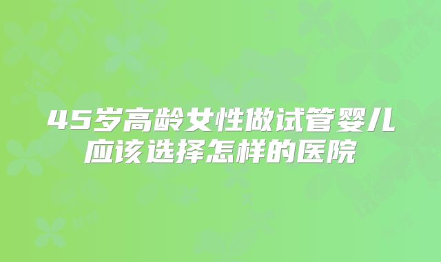 45岁高龄女性做试管婴儿应该选择怎样的医院