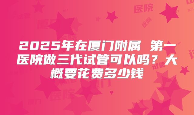 2025年在厦门附属 第一医院做三代试管可以吗？大概要花费多少钱