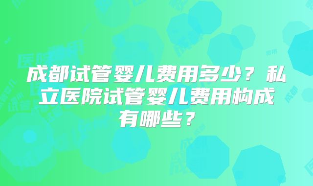 成都试管婴儿费用多少？私立医院试管婴儿费用构成有哪些？