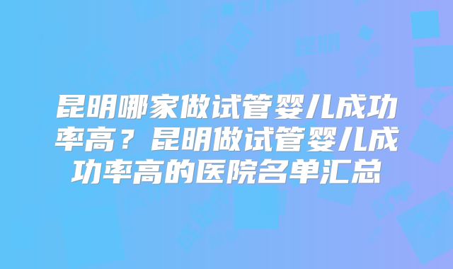 昆明哪家做试管婴儿成功率高？昆明做试管婴儿成功率高的医院名单汇总