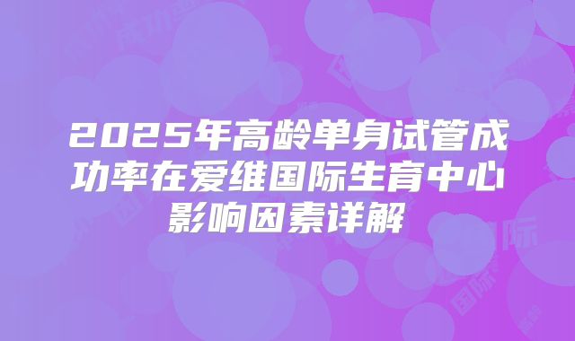 2025年高龄单身试管成功率在爱维国际生育中心影响因素详解