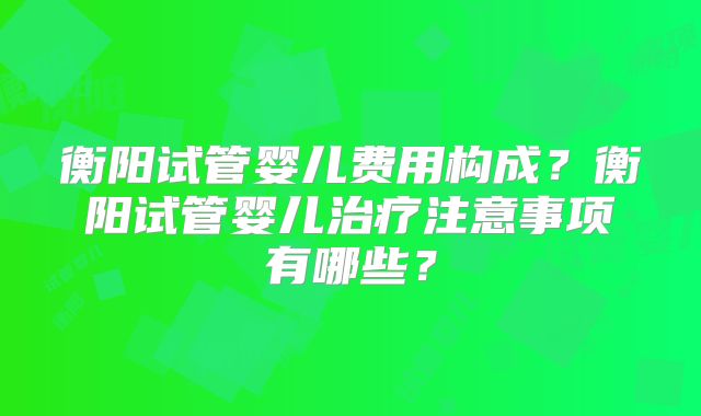 衡阳试管婴儿费用构成？衡阳试管婴儿治疗注意事项有哪些？