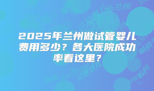 2025年兰州做试管婴儿费用多少？各大医院成功率看这里？