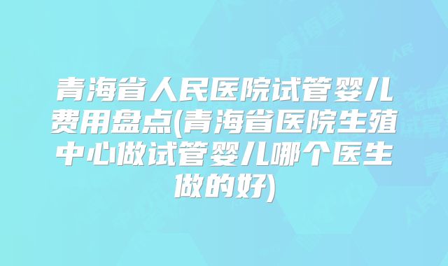 青海省人民医院试管婴儿费用盘点(青海省医院生殖中心做试管婴儿哪个医生做的好)