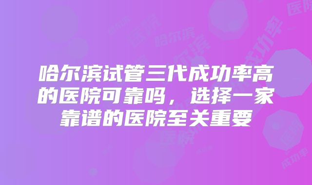 哈尔滨试管三代成功率高的医院可靠吗，选择一家靠谱的医院至关重要