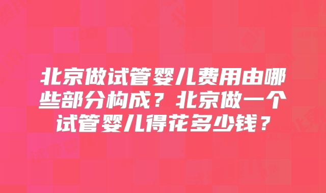 北京做试管婴儿费用由哪些部分构成？北京做一个试管婴儿得花多少钱？