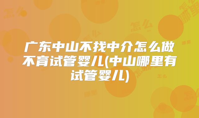 广东中山不找中介怎么做不育试管婴儿(中山哪里有试管婴儿)
