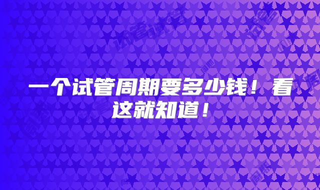一个试管周期要多少钱！看这就知道！