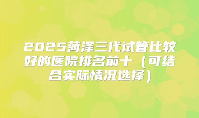 2025菏泽三代试管比较好的医院排名前十（可结合实际情况选择）