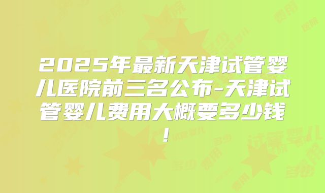 2025年最新天津试管婴儿医院前三名公布-天津试管婴儿费用大概要多少钱！