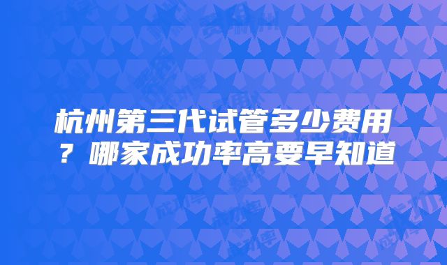 杭州第三代试管多少费用?哪家成功率高要早知道