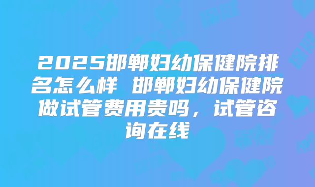 2025邯郸妇幼保健院排名怎么样 邯郸妇幼保健院做试管费用贵吗，试管咨询在线