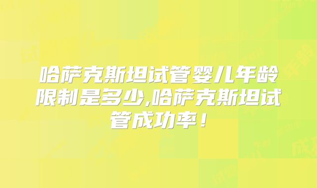 哈萨克斯坦试管婴儿年龄限制是多少,哈萨克斯坦试管成功率！
