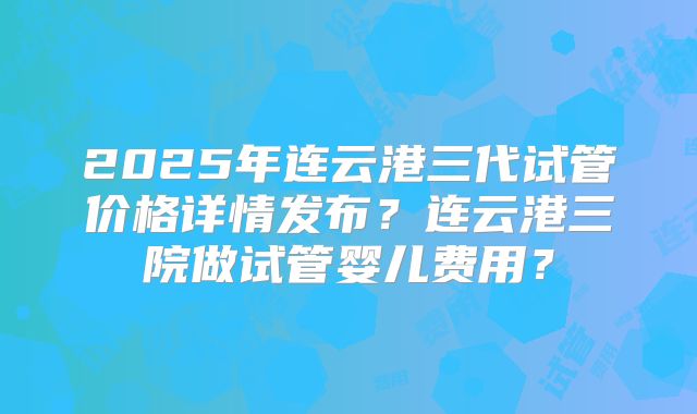 2025年连云港三代试管价格详情发布？连云港三院做试管婴儿费用？