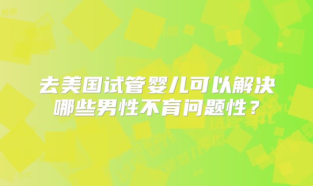去美国试管婴儿可以解决哪些男性不育问题性？