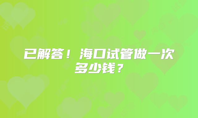 已解答！海口试管做一次多少钱？