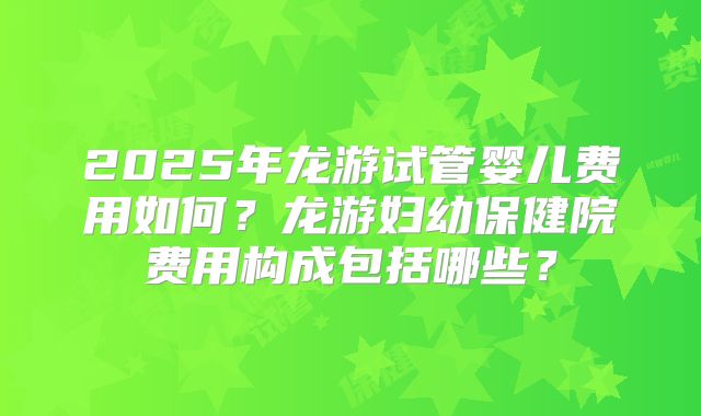 2025年龙游试管婴儿费用如何？龙游妇幼保健院费用构成包括哪些？