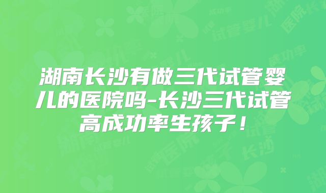 湖南长沙有做三代试管婴儿的医院吗-长沙三代试管高成功率生孩子！