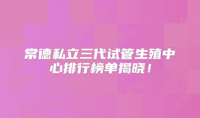 常德私立三代试管生殖中心排行榜单揭晓！
