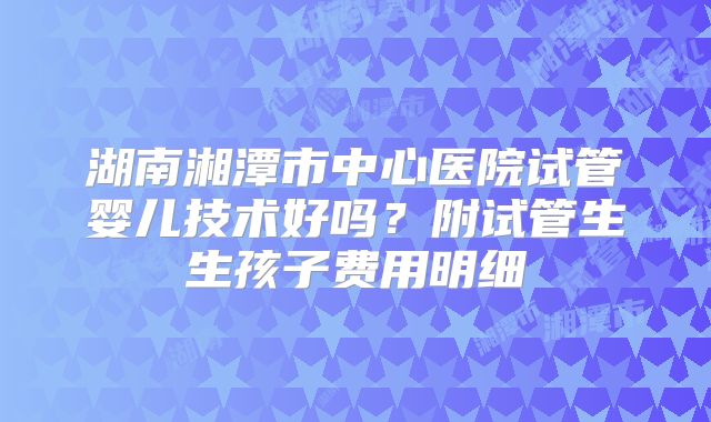 湖南湘潭市中心医院试管婴儿技术好吗？附试管生生孩子费用明细