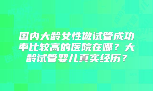 国内大龄女性做试管成功率比较高的医院在哪？大龄试管婴儿真实经历？