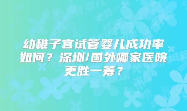 幼稚子宫试管婴儿成功率如何？深圳/国外哪家医院更胜一筹？