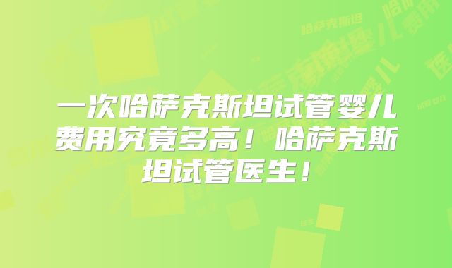 一次哈萨克斯坦试管婴儿费用究竟多高！哈萨克斯坦试管医生！