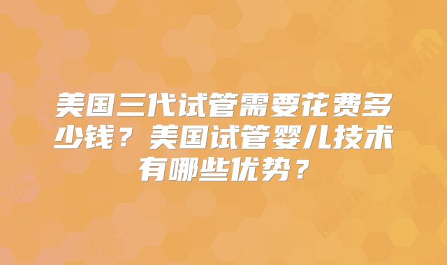 美国三代试管需要花费多少钱？美国试管婴儿技术有哪些优势？