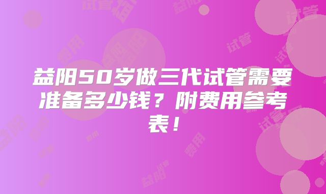益阳50岁做三代试管需要准备多少钱？附费用参考表！