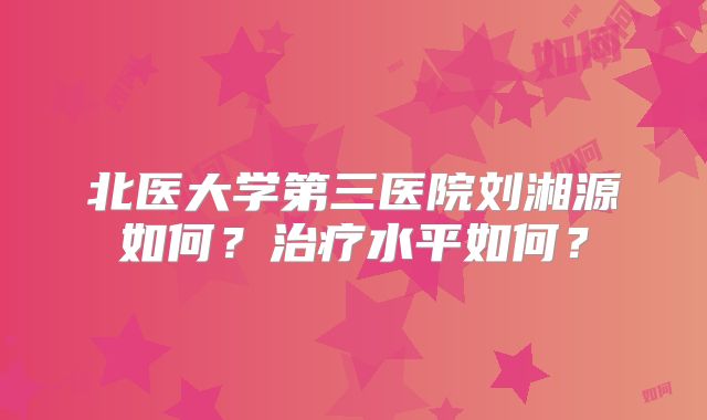 北医大学第三医院刘湘源如何？治疗水平如何？
