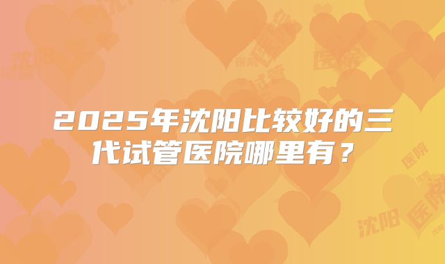 2025年沈阳比较好的三代试管医院哪里有？