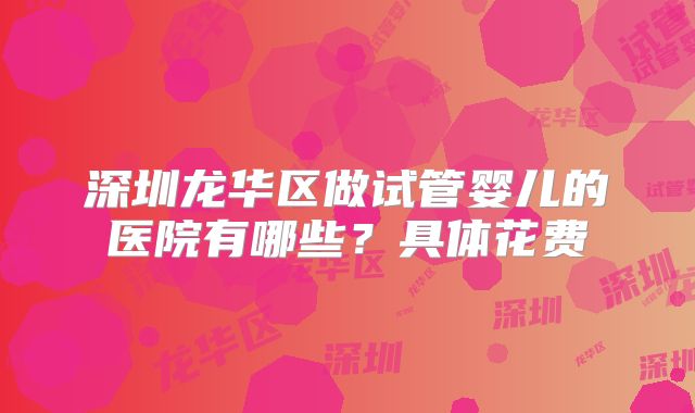 深圳龙华区做试管婴儿的医院有哪些?具体花费