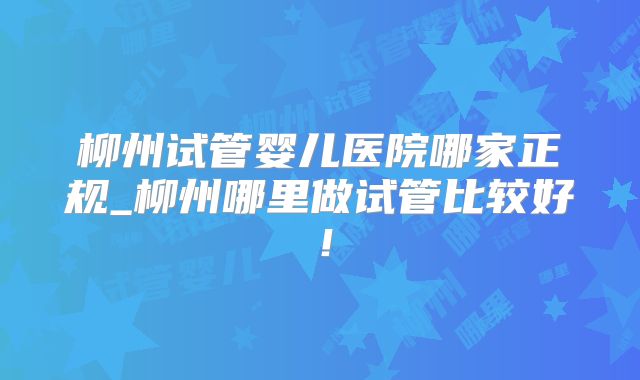 柳州试管婴儿医院哪家正规_柳州哪里做试管比较好！