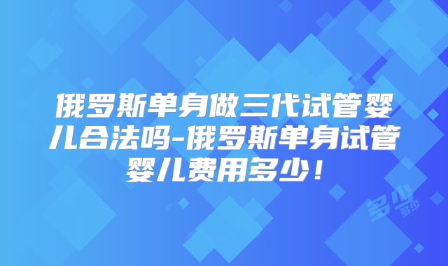 俄罗斯单身做三代试管婴儿合法吗-俄罗斯单身试管婴儿费用多少！